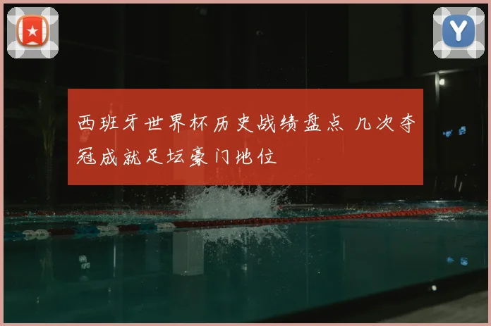 西班牙世界杯历史战绩盘点 几次夺冠成就足坛豪门地位