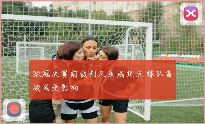 欧冠决赛前裁判尺度成焦点 球队备战或受影响