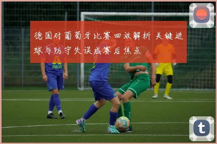 德国对葡萄牙比赛回放解析 关键进球与防守失误成赛后焦点