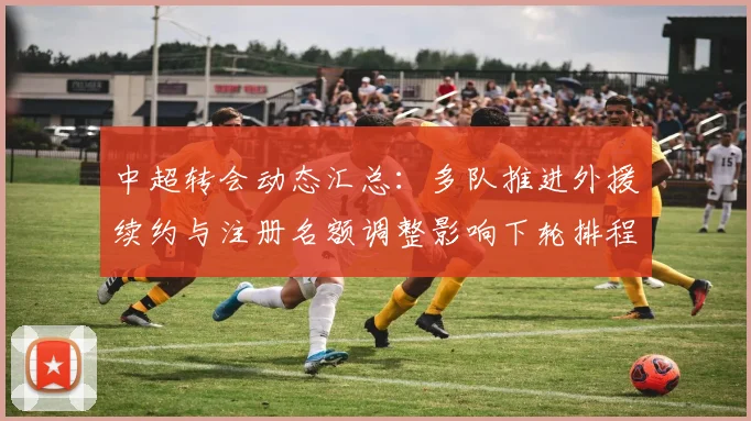 中超转会动态汇总:多队推进外援续约与注册名额调整影响下轮排程