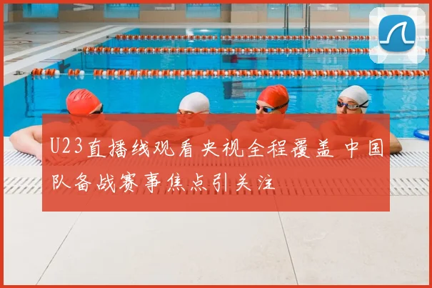 U23直播线观看央视全程覆盖 中国队备战赛事焦点引关注