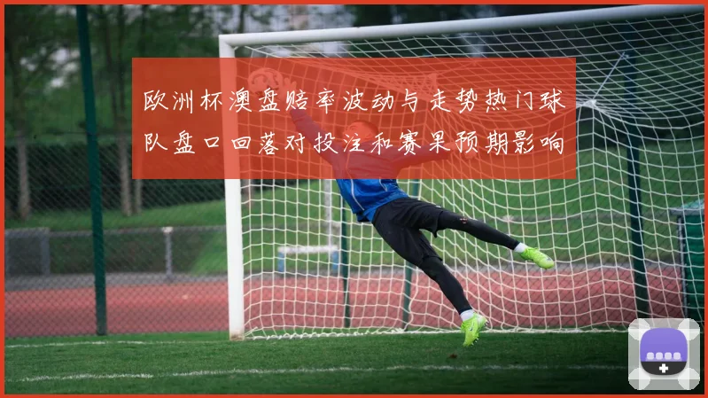 欧洲杯澳盘赔率波动与走势热门球队盘口回落对投注和赛果预期影响