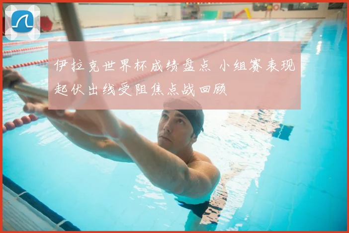 伊拉克世界杯成绩盘点 小组赛表现起伏出线受阻焦点战回顾