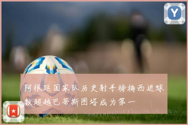 阿根廷国家队历史射手榜梅西进球数超越巴蒂斯图塔成为第一