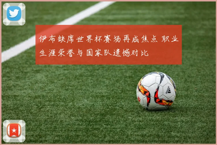 伊布缺席世界杯赛场再成焦点 职业生涯荣誉与国家队遗憾对比