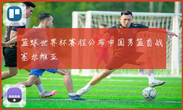 篮球世界杯赛程公布中国男篮首战塞尔维亚