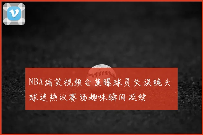 NBA搞笑视频合集曝球员失误镜头 球迷热议赛场趣味瞬间延续