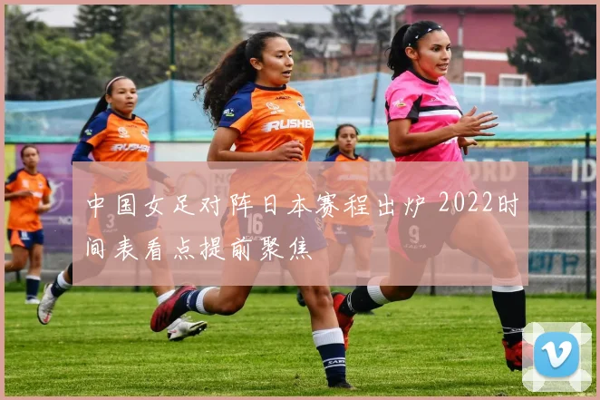 中国女足对阵日本赛程出炉 2022时间表看点提前聚焦