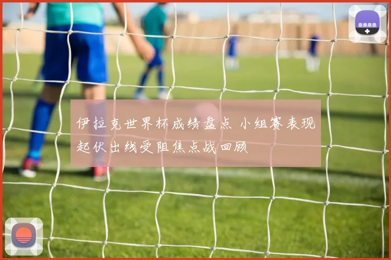 伊拉克世界杯成绩盘点 小组赛表现起伏出线受阻焦点战回顾