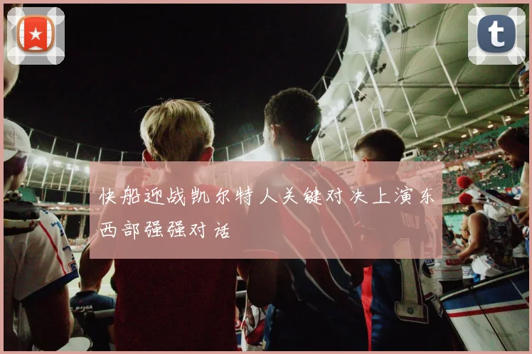 快船迎战凯尔特人关键对决上演东西部强强对话