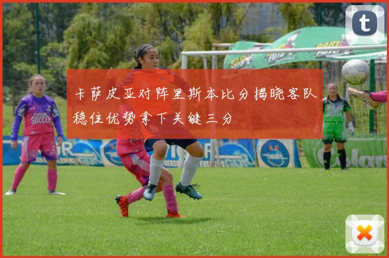 卡萨皮亚对阵里斯本比分揭晓客队稳住优势拿下关键三分