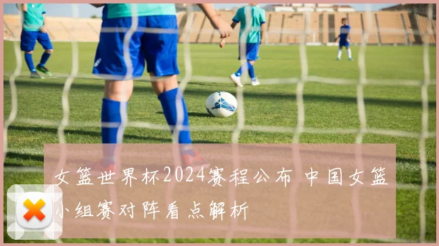 女篮世界杯2024赛程公布 中国女篮小组赛对阵看点解析