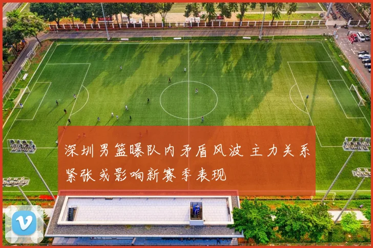 深圳男篮曝队内矛盾风波 主力关系紧张或影响新赛季表现