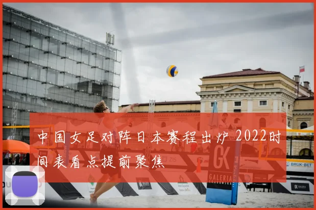 中国女足对阵日本赛程出炉 2022时间表看点提前聚焦
