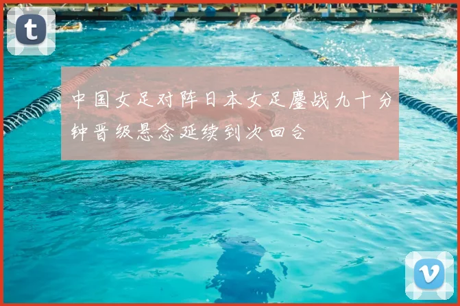 中国女足对阵日本女足鏖战九十分钟晋级悬念延续到次回合
