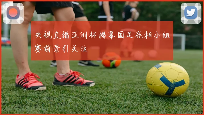 央视直播亚洲杯揭幕国足亮相小组赛前景引关注