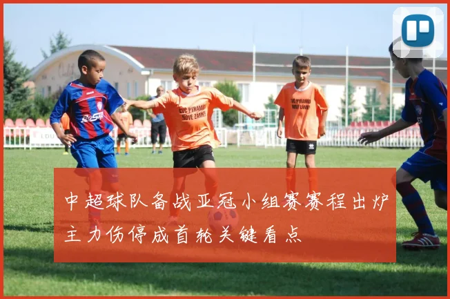 中超球队备战亚冠小组赛赛程出炉主力伤停成首轮关键看点
