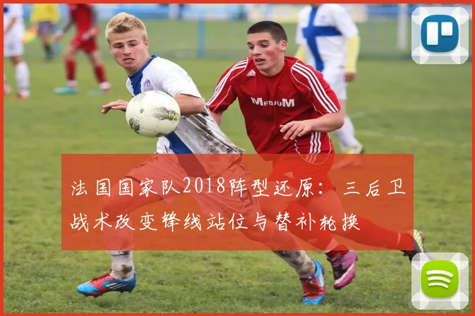 法国国家队2018阵型还原:三后卫战术改变锋线站位与替补轮换