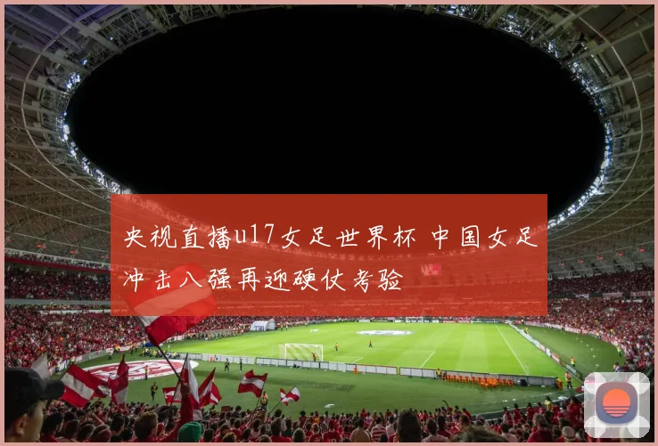 央视直播u17女足世界杯 中国女足冲击八强再迎硬仗考验
