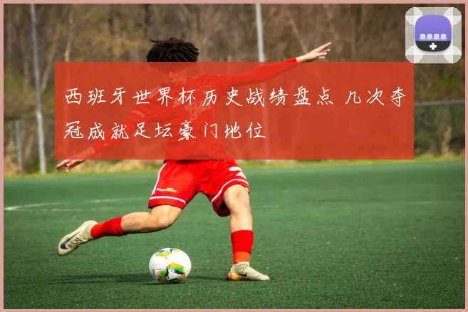 西班牙世界杯历史战绩盘点 几次夺冠成就足坛豪门地位