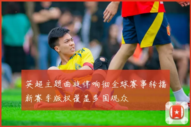 英超主题曲旋律响彻全球赛事转播新赛季版权覆盖多国观众