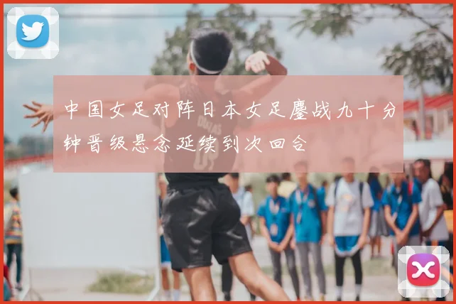 中国女足对阵日本女足鏖战九十分钟晋级悬念延续到次回合
