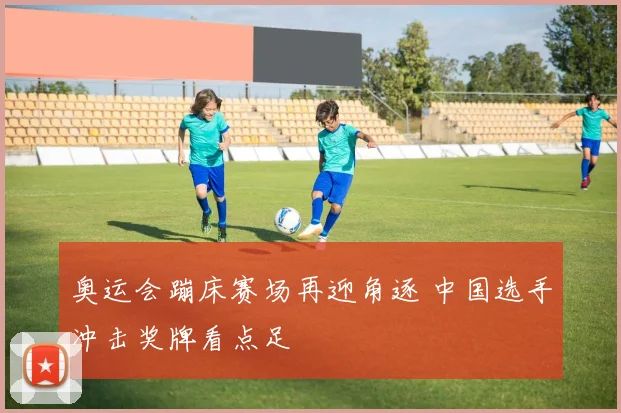 奥运会蹦床赛场再迎角逐 中国选手冲击奖牌看点足