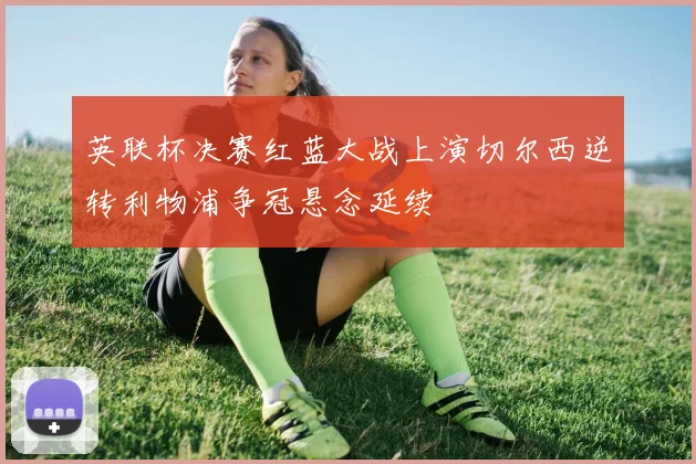 英联杯决赛红蓝大战上演切尔西逆转利物浦争冠悬念延续