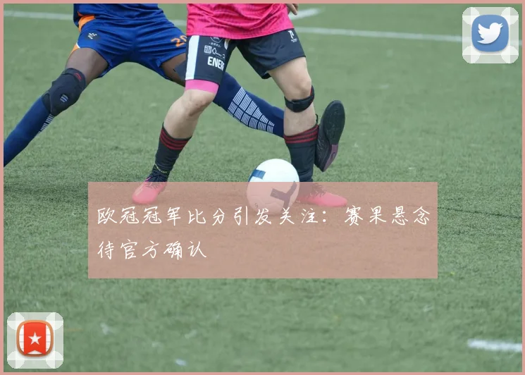 欧冠冠军比分引发关注：赛果悬念待官方确认