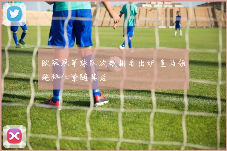 欧冠冠军球队次数排名出炉 皇马领跑拜仁紧随其后