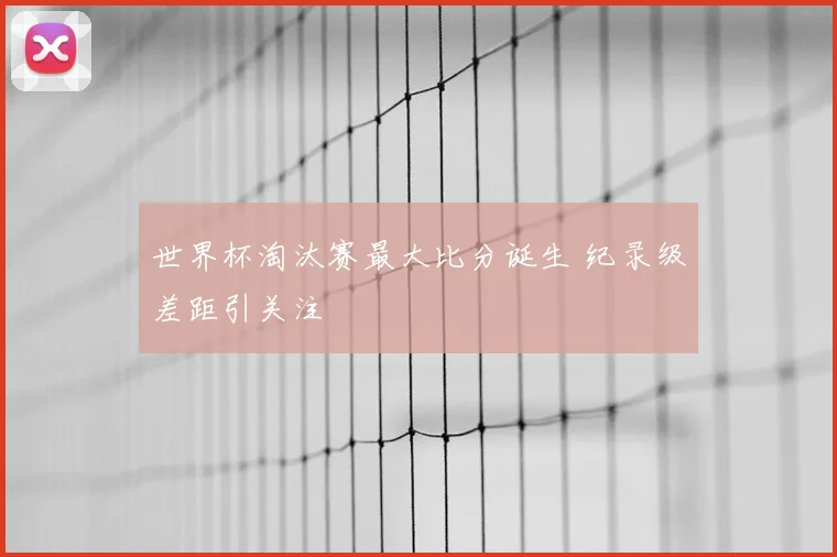 世界杯淘汰赛最大比分诞生 纪录级差距引关注